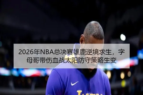 2026年NBA总决赛雄鹿逆境求生，字母哥带伤血战太阳防守策略生变
